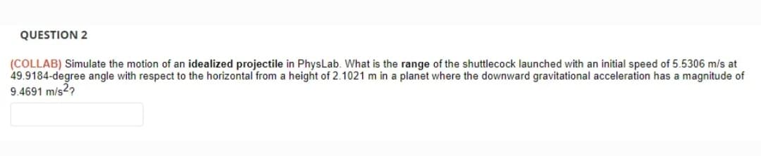 QUESTION 2
(COLLAB) Simulate the motion of an idealized projectile in PhysLab. What is the range of the shuttlecock launched with an initial speed of 5.5306 m/s at
49.9184-degree angle with respect to the horizontal from a height of 2.1021 m in a planet where the downward gravitational acceleration has a magnitude of
9.4691 m/s2?
