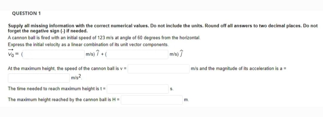 QUESTION 1
Supply all missing information with the correct numerical values. Do not include the units. Round off all answers to two decimal places. Do not
forget the negative sign (-) if needed.
A cannon ball is fired with an initial speed of 123 m/s at angle of 60 degrees from the horizontal.
Express the initial velocity as a linear combination of its unit vector components.
Vo = (
m/s) i +(
m/s)
At the maximum height, the speed of the cannon ball is v =
m/s and the magnitude of its acceleration is a =
m/s2
The time needed to reach maximum height is t=
The maximum height reached by the cannon ball is H =
m.
