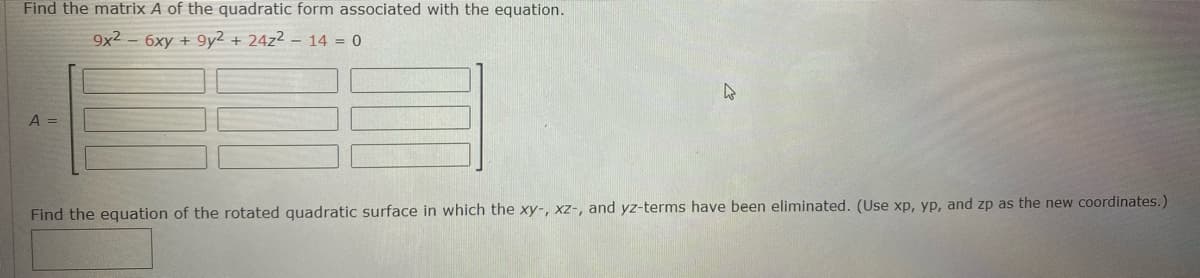Find the matrix A of the quadratic form associated with the equation.
9x2 - 6xy + 9y2 + 24z² – 14 = 0
A =
Find the equation of the rotated quadratic surface in which the xy-, xz-, and yz-terms have been eliminated. (Use xp, yp, and zp as the new coordinates.)
