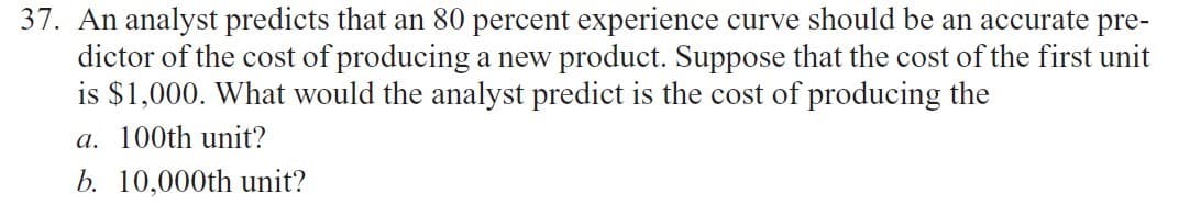 37. An analyst predicts that an 80 percent experience curve should be an accurate pre-
dictor of the cost of producing a new product. Suppose that the cost of the first unit
is $1,000. What would the analyst predict is the cost of producing the
a. 100th unit?
b. 10,000th unit?
