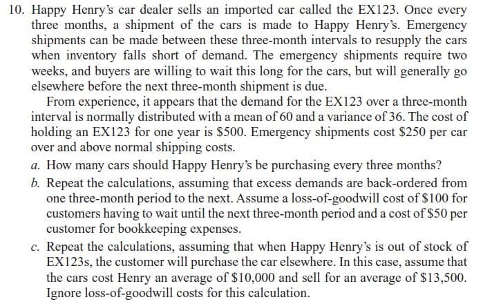 10. Happy Henry's car dealer sells an imported car called the EX123. Once every
three months, a shipment of the cars is made to Happy Henry's. Emergency
shipments can be made between these three-month intervals to resupply the cars
when inventory falls short of demand. The emergency shipments require two
weeks, and buyers are willing to wait this long for the cars, but will generally go
elsewhere before the next three-month shipment is due.
From experience, it appears that the demand for the EX123 over a three-month
interval is normally distributed with a mean of 60 and a variance of 36. The cost of
holding an EX123 for one year is $500. Emergency shipments cost $250 per car
over and above normal shipping costs.
a. How many cars should Happy Henry's be purchasing every three months?
b. Repeat the calculations, assuming that excess demands are back-ordered from
one three-month period to the next. Assume a loss-of-goodwill cost of $100 for
customers having to wait until the next three-month period and a cost of $50 per
customer for bookkeeping expenses.
c. Repeat the calculations, assuming that when Happy Henry's is out of stock of
EX123S, the customer will purchase the car elsewhere. In this case, assume that
the cars cost Henry an average of $10,000 and sell for an average of $13,500.
Ignore loss-of-goodwill costs for this calculation.
