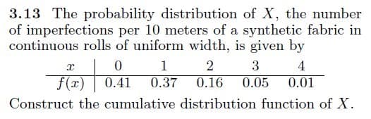 3.13 The probability distribution of X, the number
of imperfections per 10 meters of a synthetic fabric in
continuous rolls of uniform width, is given by
1
2
3
4
f(x)
0.41
0.37
0.16
0.05
0.01
Construct the cumulative distribution function of X.
