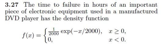 3.27 The time to failure in hours of an important
piece of electronic equipment used in a manufactured
DVD player has the density function
2000 exp(-x/2000), r2 0,
10,
f(x) =
x < 0.
