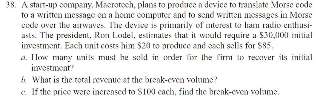 38. A start-up company, Macrotech, plans to produce a device to translate Morse code
to a written message on a home computer and to send written messages in Morse
code over the airwaves. The device is primarily of interest to ham radio enthusi-
asts. The president, Ron Lodel, estimates that it would require a $30,000 initial
investment. Each unit costs him $20 to produce and each sells for $85.
a. How many units must be sold in order for the firm to recover its initial
investment?
b. What is the total revenue at the break-even volume?
c. If the price were increased to $100 each, find the break-even volume.
