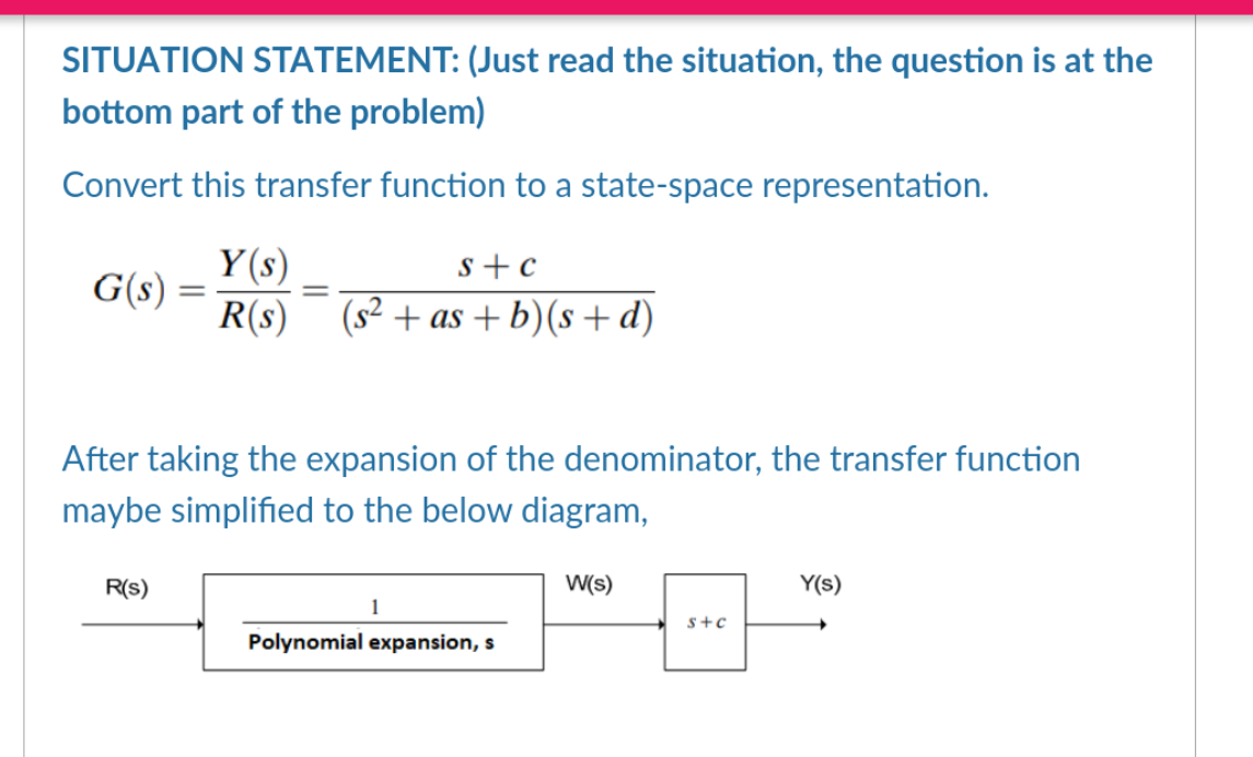 SITUATION STATEMENT: (Just read the situation, the question is at the
bottom part of the problem)
Convert this transfer function to a state-space representation.
G(s) =
=
R(S)
Y(s)
S+C
R(s) (s²+as+b) (s+d)
=
After taking the expansion of the denominator, the transfer function
maybe simplified to the below diagram,
1
Polynomial expansion, s
W(s)
S+C
Y(s)