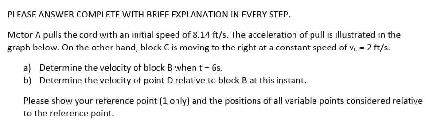 PLEASE ANSWER COMPLETE WITH BRIEF EXPLANATION IN EVERY STEP.
Motor A pulls the cord with an initial speed of 8.14 ft/s. The acceleration of pull is illustrated in the
graph below. On the other hand, block C is moving to the right at a constant speed of vc = 2 ft/s.
a) Determine the velocity of block B when t = 6s.
b) Determine the velocity of point D relative to block B at this instant.
Please show your reference point (1 only) and the positions of all variable points considered relative
to the reference point.