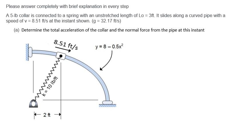 Please answer completely with brief explanation in every step
A 5-lb collar is connected to a spring with an unstretched length of Lo = 3ft. It slides along a curved pipe with a
speed of v = 8.51 ft/s at the instant shown. (g = 32.17 ft/s)
(a) Determine the total acceleration of the collar and the normal force from the pipe at this instant
2 ft
8.51 ft/s
wwwwwˇˇˇˇˇˇ
k = 10 lb/ft
y = 8-0.5x²