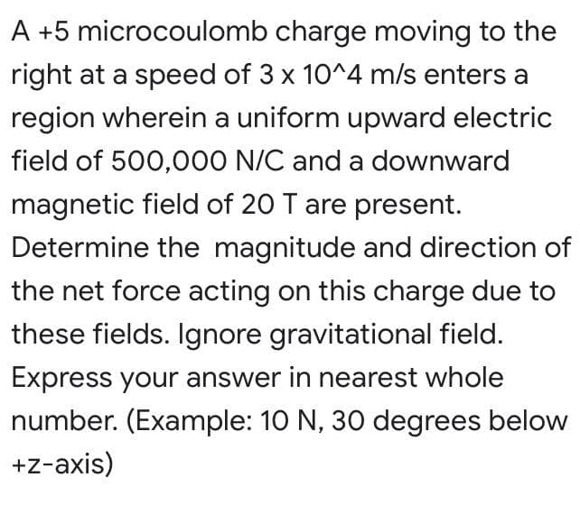 A +5 microcoulomb charge moving to the
right at a speed of 3 x 10^4 m/s enters a
region wherein a uniform upward electric
field of 500,000 N/C and a downward
magnetic field of 20 T are present.
Determine the magnitude and direction of
the net force acting on this charge due to
these fields. Ignore gravitational field.
Express your answer in nearest whole
number. (Example: 10 N, 30 degrees below
+z-axis)