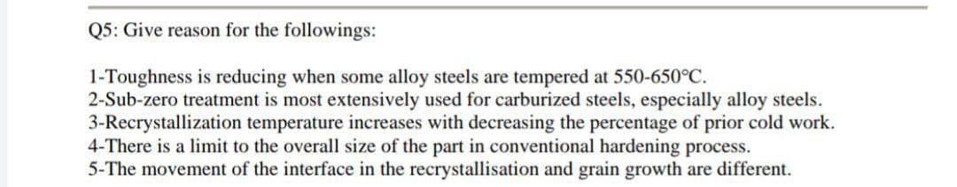 Q5: Give reason for the followings:
1-Toughness is reducing when some alloy steels are tempered at 550-650°C.
2-Sub-zero treatment is most extensively used for carburized steels, especially alloy steels.
3-Recrystallization temperature increases with decreasing the percentage of prior cold work.
4-There is a limit to the overall size of the part in conventional hardening process.
5-The movement of the interface in the recrystallisation and grain growth are different.