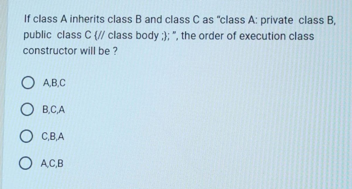 If class A inherits class B and class C as "class A: private class B,
public class C {// class body;}; ", the order of execution class
constructor will be ?
O A,B,C
OB,C,A
C,B,A
O A,C,B