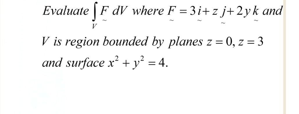 Evaluate | F dV where F = 3i+ z j+2yk and
V
V is region bounded by planes z = 0, z = 3
and surface x² + y² = 4.