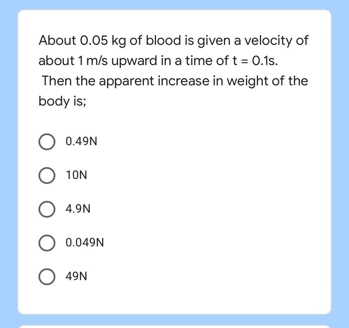 About 0.05 kg of blood is given a velocity of
about 1 m/s upward in a time of t = 0.1s.
Then the apparent increase in weight of the
body is;
O 0.49N
O 10N
O 4.9N
O 0.049N
49N