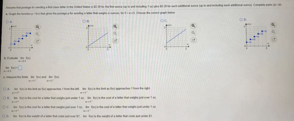 Assume that postage for sending a first-class letter in the United States is $0.39 for the first ounce (up to and including 1 oz) plus $0 28 for each additional ounce (up to and including each additional ounce). Complete parts (a) (d).
a. Graph the function p= fjw) that gives the postage p for sending a letter that weighs w ounces, for 0<ws5 Choose the correct graph below.
OB.
OC.
OD.
OA.
Apiw)
Apw)
b. Evaluate lim f(w)
w-33
lim fiw) =O
33
E. Interpret the limits lim f(w) and lim fw)
DA. lim f(w) is the limit as f(w) approaches 1 from the left im f(w) is the limit as f(w) approaches 1 from the right.
w1"
DB.
lim f(w) is the cost for a letter that weighs just under 1 oz, lim fw) is the cost of a letter that weighs just over 1 oz
w1"
OC.
lim f(w) is the cost for a letter that weighs just over 1 oz lim f(w) is the cost of a letter that weighs just under 1 oz
D. lim fiw) is the weight of a letter that costs just over $1; lim fw) is the weight of a letter that costs just under $1.
