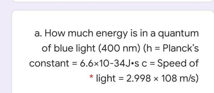 a. How much energy is in a quantum
of blue light (400 nm) (h = Planck's
constant = 6.6x10-34J•S c = Speed of
%3D
%3|
light = 2.998 x 108 m/s)
%3D
