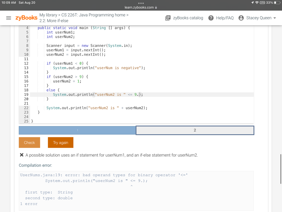 10:09 AM Sat Aug 20
=zyBooks
SDEN PO∞L51
4 public static void main (String [] args) {
int userNum1;
int userNum2;
5
8
9
10
11
12
13
14
15
16
17
18
19
20
21
22
23 }
24
NN
25 }
My library > CS 226T: Java Programming home >
2.2: More if-else
Check
Scanner input new Scanner(System.in);
userNum1
input.nextInt ();
input.nextInt ();
userNum2 =
if (userNum1 < 0) {
System.out.println("userNum is negative");
}
if (userNum2 > 9) {
userNum2 = 1;
}
else {
}
learn.zybooks.com
System.out.println("userNum2 is " <= 9
9.);
System.out.println("userNum2 is + userNum2);
Try again
1
||
first type: String
second type: double
1 error
EzyBooks catalog
X A possible solution uses an if statement for userNum1, and an if-else statement for userNum2.
Compilation error:
UserNums.java:19: error: bad operand types for binary operator '<='
System.out.println("userNum2 is " <= 9.) ;
2
VPN 33%
? Help/FAQ Stacey Queen