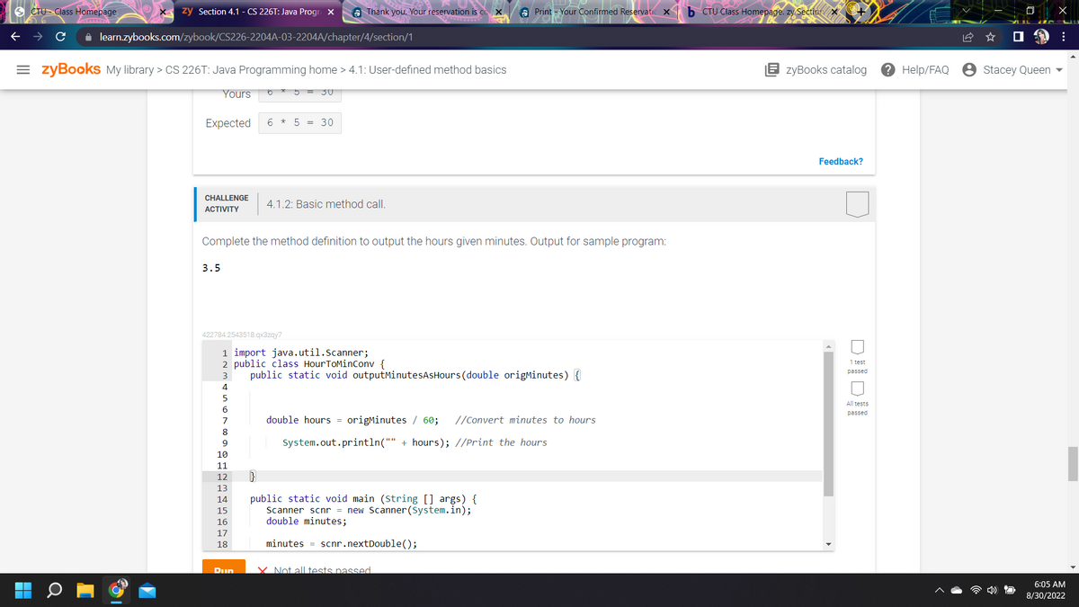 CTU Class Homepage.
zy Section 4.1 - CS 226T: Java Progra X
✰ learn.zybooks.com/zybook/CS226-2204A-03-2204A/chapter/4/section/1
=zyBooks My library > CS 226T: Java Programming home > 4.1: User-defined method basics
Yours
Expected *
CHALLENGE
ACTIVITY
3.5
422784.2543518.qx3zqy7
7
8
9
5
6 5 = 30
10
11
12
13
14
15
16
17
18
Thank you. Your reservation is co X
30
Complete the method definition to output the hours given minutes. Output for sample program:
Pun
4.1.2: Basic method call.
1 import java.util.Scanner;
2 public class HourToMinConv {
3 public static void outputMinutesAsHours (double origMinutes) {
4
5
6
Print - Your Confirmed Reservatic X
double hours = origMinutes / 60; //Convert minutes to hours
System.out.println("" + hours); //Print the hours
public static void main (String[] args) {
Scanner scnr = new Scanner(System.in);
double minutes;
minutes = scnr.nextDouble();
X Not all tests passed
b CTU Class Homepage. zy Section X
zyBooks catalog
Feedback?
►
1 test
passed
All tests
passed
? Help/FAQ
Stacey Queen
X
:
6:05 AM
8/30/2022