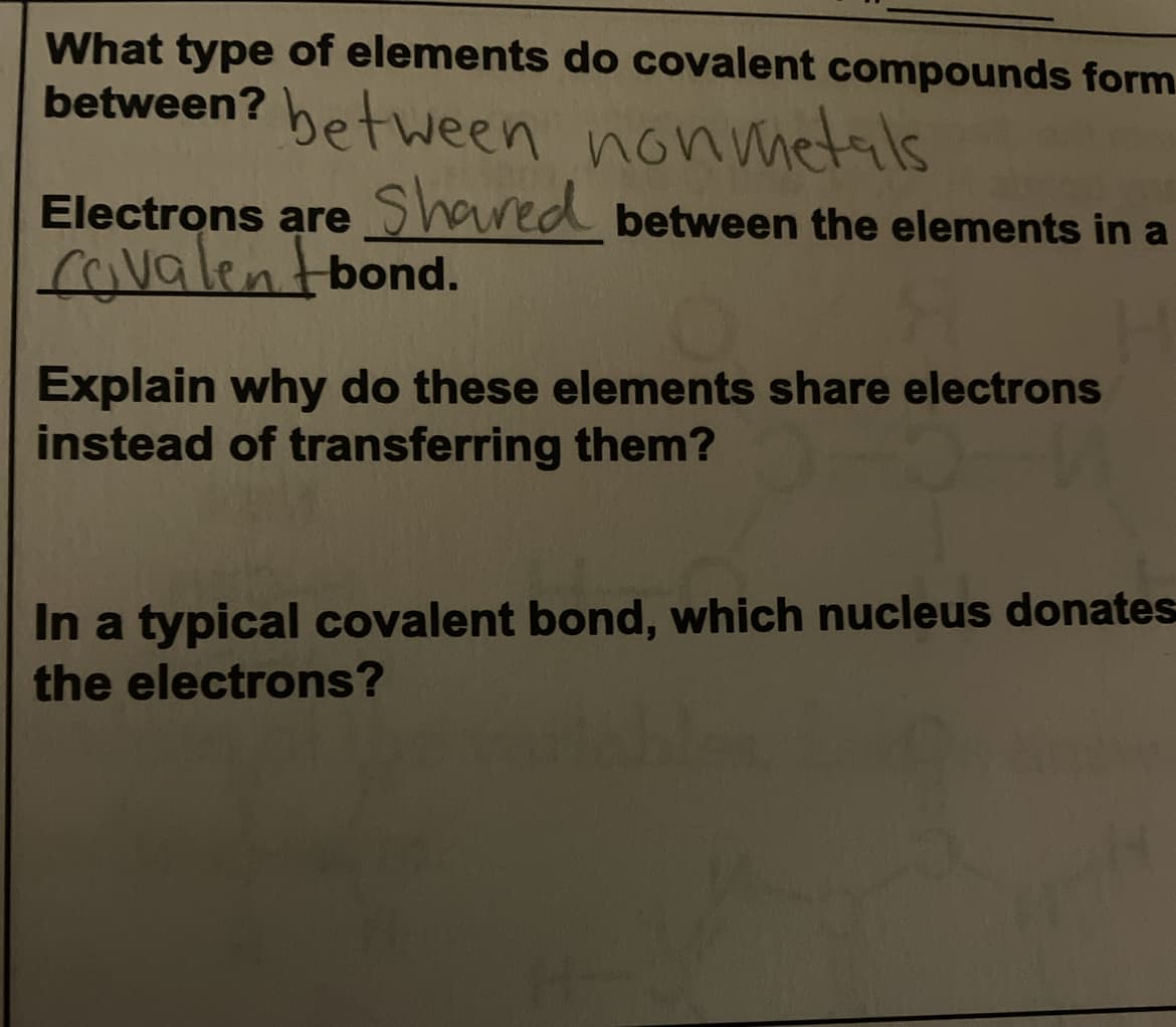What type of elements do covalent compounds form.
between? between nonmetals
Electrons are Shared between the elements in a
covalentbond.
Explain why do these elements share electrons
instead of transferring them?
In a typical covalent bond, which nucleus donates
the electrons?
