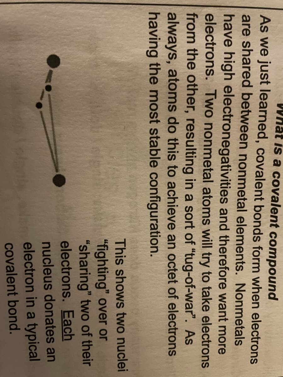 What is a covalent compound l
As we just learned, covalent bonds form when electrons
are shared between nonmetal elements. Nonmetals
have high electronegativities and therefore want more
electrons. Two nonmetal atoms will try to take electrons
from the other, resulting in a sort of "tug-of-war". As
always, atoms do this to achieve an octet of electrons
having the most stable configuration.
This shows two nuclei
"fighting" over or
"sharing" two of their
electrons. Each
nucleus donates an
electron in a typical
covalent bond.
