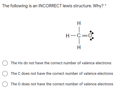 The following is an INCORRECT lewis structure. Why? *
H-C=0
H
O The Hs do not have the correct number of valence electrons
The C does not have the correct number of valence electrons
O The o does not have the correct number of valence electrons
エー0ーエ
