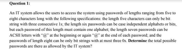 Question 1:
An IT system allows the users to access the system using passwords of lengths ranging from five to
eight characters long with the following specifications: the length five characters can only be bit
string with three consecutive 1s; the length six passwords can be case independent alphabets or bits,
but each password of this length must contain one alphabet; the length seven passwords can be
ACSII letters with “@" at the beginning or again "@" at the end of each password; and the
passwords of length eight can be only bit strings with at most three Os. Determine the total possible
passwords are there as allowed by the IT system?
