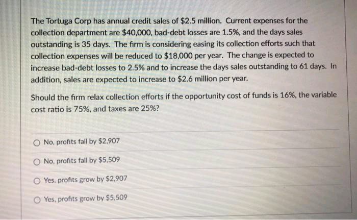 The Tortuga Corp has annual credit sales of $2.5 million. Current expenses for the
collection department are $40,000, bad-debt losses are 1.5%, and the days sales
outstanding is 35 days. The firm is considering easing its collection efforts such that
collection expenses will be reduced to $18,000 per year. The change is expected to
increase bad-debt losses to 2.5% and to increase the days sales outstanding to 61 days. In
addition, sales are expected to increase to $2.6 million per year.
Should the firm relax collection efforts if the opportunity cost of funds is 16%, the variable
cost ratio is 75%, and taxes are 25%?
O No, profits fall by $2.907
O No, profits fall by $5.509
Yes, profits grow by $2,907
O Yes, profits grow by $5,509
