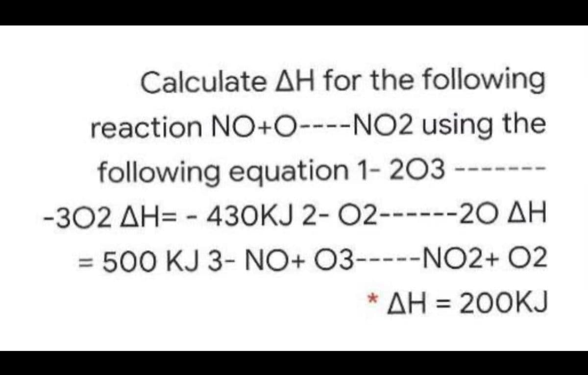 Calculate AH for the following
reaction NO+O----NO2 using the
following equation 1- 203 ----
-302 AH= - 430KJ 2- 02-----
20 ΔΗ
= 500 KJ 3- NO+ 03-----NO2+ O2
* ΔΗ-200KJ
