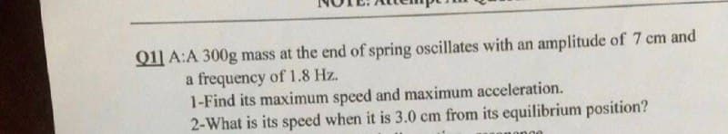 Q11 A:A 300g mass at the end of spring oscillates with an amplitude of 7 cm and
a frequency of 1.8 Hz.
1-Find its maximum speed and maximum acceleration.
2-What is its speed when it is 3.0 cm from its equilibrium position?
