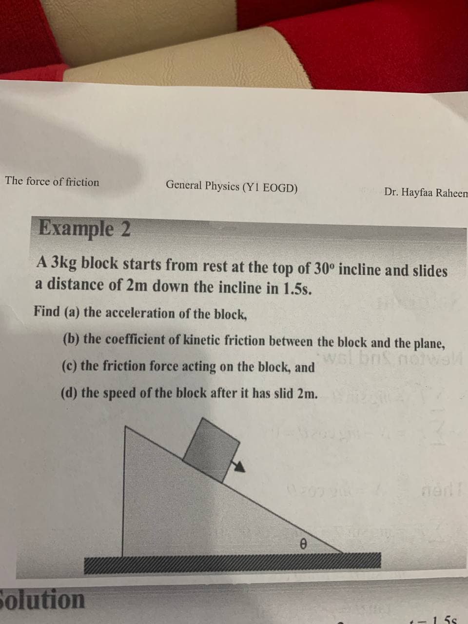 The force of friction
General Physics (Y1 EOGD)
Dr. Hayfaa Raheem
Example 2
A 3kg block starts from rest at the top of 30° incline and slides
a distance of 2m down the incline in 1.5s.
Find (a) the acceleration of the block,
(b) the coefficient of kinetic friction between the block and the plane,
wel bnS nowaM
(c) the friction force acting on the block, and
(d) the speed of the block after it has slid 2m.
Solution
1. 5s

