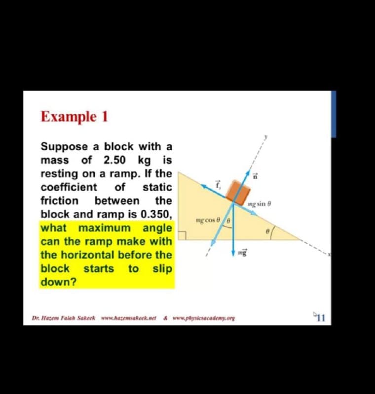 Example 1
Suppose a block with a
mass of 2.50 kg is
resting on a ramp. If the
coefficient
of
static
friction
between
block and ramp is 0.350,
what maximum angle
can the ramp make with
the
ng sin 8
mg cos 8e
the horizontal before the
mg
block
starts
to slip
down?
Dr. Hazem Falah Sakeek www.hazemsakeck.net & www.physicsacademy.org
11
