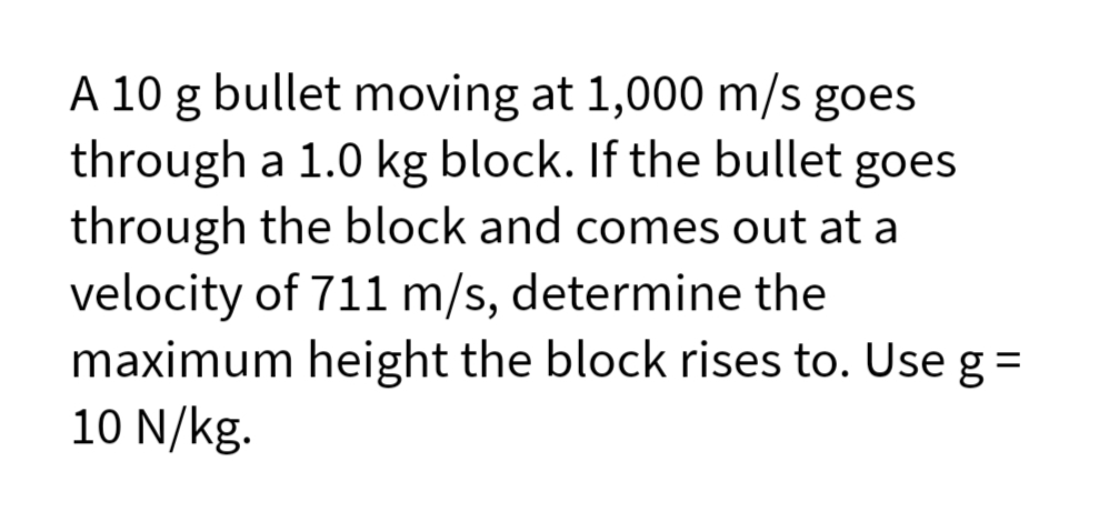 A 10 g bullet moving at 1,000 m/s goes
through a 1.0 kg block. If the bullet goes
through the block and comes out at a
velocity of 711 m/s, determine the
maximum height the block rises to. Use g =
10 N/kg.
