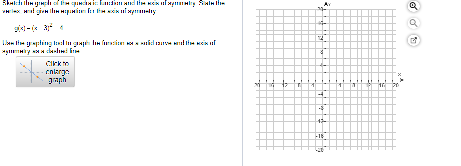 Sketch the graph of the quadratic function and the axis of symmetry. State the
vertex, and give the equation for the axis of symmetry.
20-
16-
g(x) = (x- 3)? - 4
12+
Use the graphing tool to graph the function as a solid curve and the axis of
symmetry as a dashed line.
Click to
4-
- enlarge
graph
20 1612
12
16
-8
-4
20
-8
-12
-16
-20-
