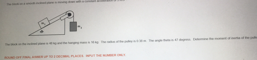 The block on a smooth inclined plane is moving down with a constant accéleration UI
m.
The block on the inclined plane is 48 kg and the hanging mass is 16 kg. The radius of the pulley is 0.38 m. The angle theta is 47 degress. Determine the moment of inertia of the pulle
ROUND OFF FINAL ASWER UP TO 2 DECIMAL PLACES. INPUT THE NUMBER ONLY.
