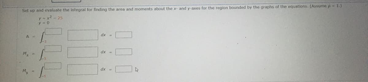 Set up and evaluate the Integral for finding the area and moments about the x- and y-axes for the region bounded by the graphs of the equations. (Assume p = 1.)
y = x2 - 25
dx =
A
dx =
M. =
dx =
My
