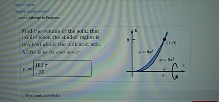 View Policies
Show Attempt Hitory
Current Attempt in Progress
Find the volume of the solid that
results when the shaded region is
revolved about the indicated axis.
(1,9)
NOTE: Enter the ezact answer.
162
V
35
eTextbook and Media
