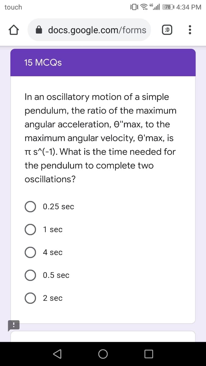 touch
O “ll 78I 4:34 PM
docs.google.com/forms
:D
15 MCQS
In an oscillatory motion of a simple
pendulum, the ratio of the maximum
angular acceleration, O"max, to the
maximum angular velocity, O'max, is
TI s^(-1). What is the time needed for
the pendulum to complete two
ocillations?
0.25 sec
1 sec
4 sec
0.5 sec
2 sec
