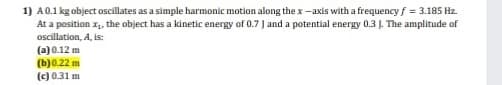 1) A0.1 kg object oscillates as a simple harmonic motion along the x -axis with a frequency f = 3.185 Hz.
At a position x, the object has a kinetic energy of 0.7 ] and a potential energy 0.3 J. The amplitude of
oscillation, A, is:
(a) 0.12 m
(b)0.22 m
(c) 0.31 m
