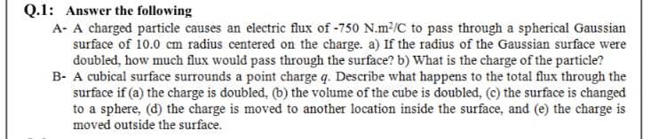 Q.1: Answer the following
A- A charged particle causes an electric flux of -750 N.m2/C to pass through a spherical Gaussian
surface of 10.0 cm radius centered on the charge. a) If the radius of the Gaussian surface were
doubled, how much flux would pass through the surface? b) What is the charge of the particle?
B- A cubical surface surrounds a point charge q. Describe what happens to the total flux through the
surface if (a) the charge is doubled, (b) the volume of the cube is doubled, (c) the surface is changed
to a sphere, (d) the charge is moved to another location inside the surface, and (e) the charge is
moved outside the surface.
