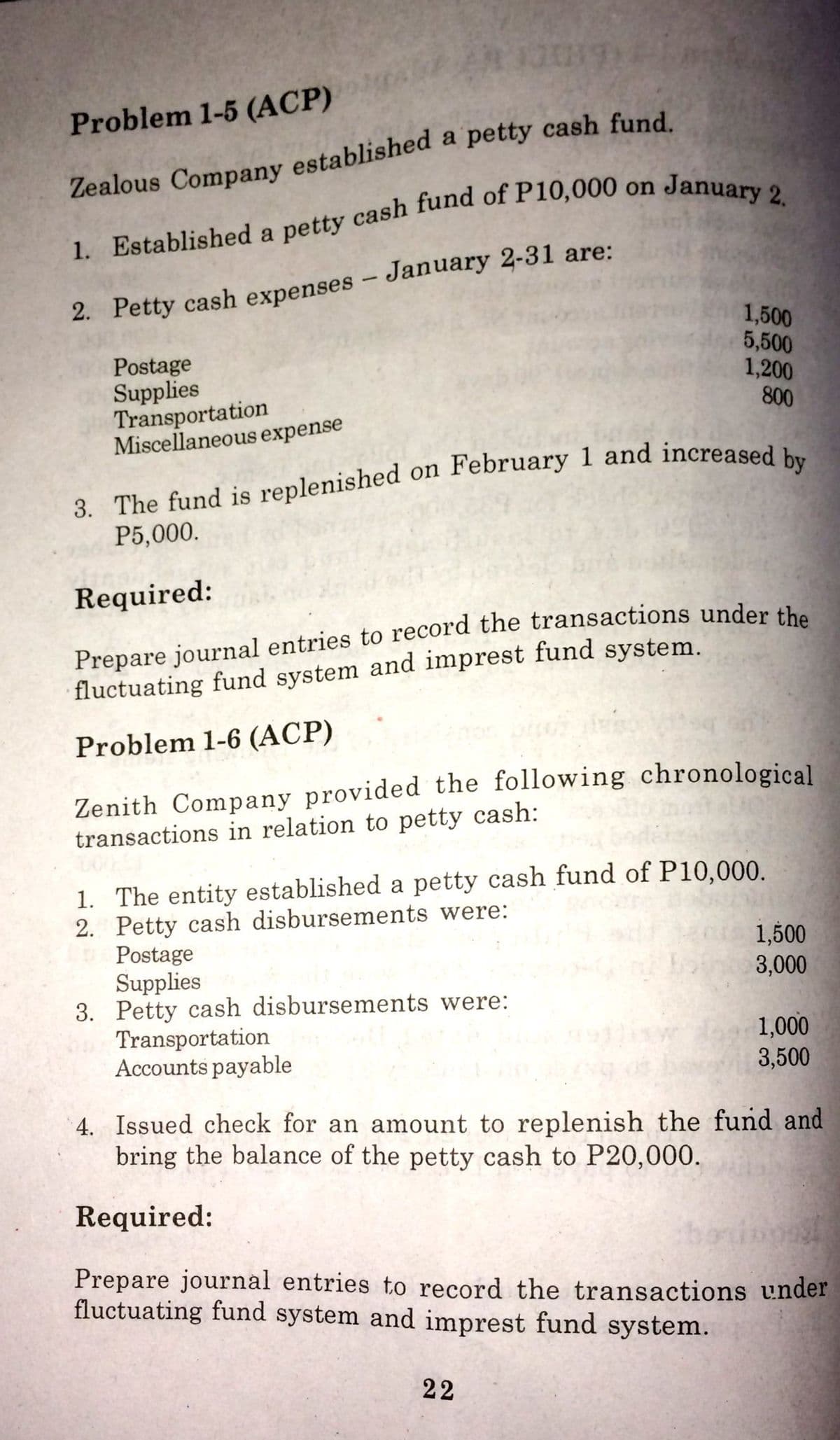 Problem 1-5 (ACP)
1. Established a petty cash fund of P10,000 on
2. Petty cash expenses – January 2-31 are:
Postage
Supplies
Transportation
Miscellaneous expense
1,500
5,500
1,200
800
3. The fund is replenished on February 1 and increased
P5,000.
Required:
Prepare journal entries to record the transactions under the
fluctuating fund system and imprest fund system.
Problem 1-6 (ACP)
Zenith Company provided the following chronological
transactions in relation to petty cash:
1. The entity established a petty cash fund of P10,000.
2. Petty cash disbursements were:
Postage
Supplies
3. Petty cash disbursements were:
Transportation
Accounts payable
1,500
3,000
1,000
3,500
4. Issued check for an amount to replenish the fund and
bring the balance of the petty cash to P20,000.
Required:
Prepare journal entries to record the transactions under
fluctuating fund system and imprest fund system.
22
