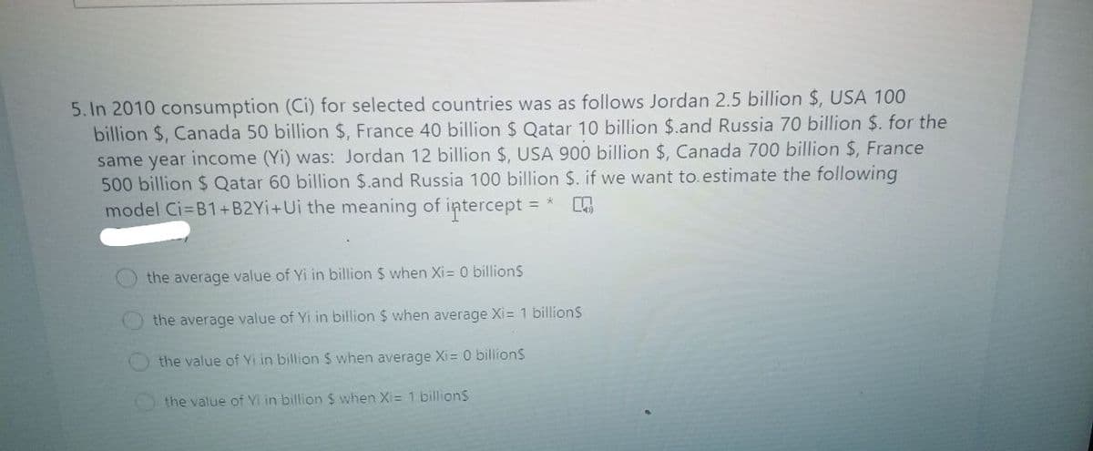 5. In 2010 consumption (Ci) for selected countries was as follows Jordan 2.5 billion $, USA 100
billion $, Canada 50 billion $, France 40 billion $ Qatar 10 billion $.and Russia 70 billion $. for the
same year
income (Yi) was: Jordan 12 billion $, USA 900 billion $, Canada 700 billion $, France
500 billion $ Qatar 60 billion $.and Russia 100 billion $. if we want to. estimate the following
model Ci=B1+B2Yİ+Ui the meaning of intercept =
the average value of Yi in billion $ when Xi= 0 billions
the average value of Yi in billion $ when average Xi= 1 billionS
the value of Yi in billion $ when average Xi= 0 billionS
the value of Yi in billion $ when Xi= 1 billions
O OOO
