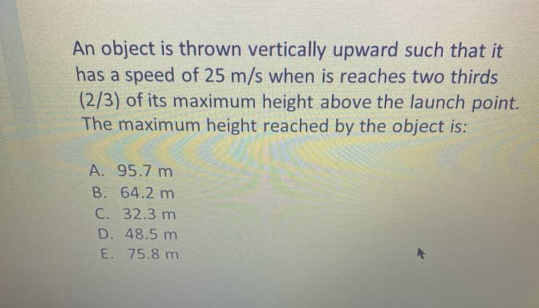 An object is thrown vertically upward such that it
has a speed of 25 m/s when is reaches two thirds
(2/3) of its maximum height above the launch point.
The maximum height reached by the object is:
A. 95.7 m
B. 64.2 m
C. 32.3 m
D. 48.5 m
E. 75.8 m
