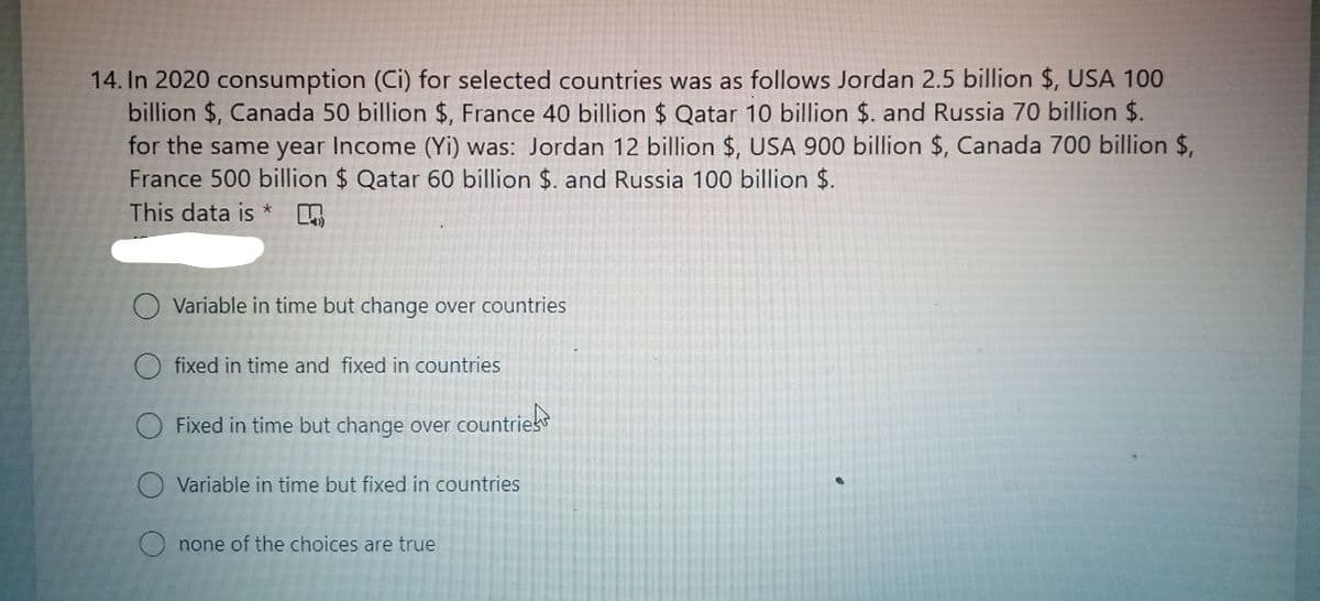 14. In 2020 consumption (Ci) for selected countries was as follows Jordan 2.5 billion $, USA 100
billion $, Canada 50 billion $, France 40 billion $ Qatar 10 billion $. and Russia 70 billion $.
for the same year Income (Yi) was: Jordan 12 billion $, USA 900 billion $, Canada 700 billion $,
France 500 billion $ Qatar 60 billion $. and Russia 100 billion $.
This data is *
Variable in time but change over countries
O fixed in time and fixed in countries
Fixed in time but change over countries
Variable in time but fixed in countries
none of the choices are true
