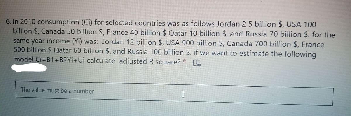 6. In 2010 consumption (Ci) for selected countries was as follows Jordan 2.5 billion $, USA 100
billion $, Canada 50 billion $, France 40 billion $ Qatar 10 billion $. and Russia 70 billion $. for the
same year income (Yi) was: Jordan 12 billion $, USA 900 billion $, Canada 700 billion $, France
500 billion $ Qatar 60 billion $. and Russia 100 billion $. if we want to estimate the following
model Ci=B1+B2Yİ+Ui calculate adjusted R square?
The value must be a number
I.
