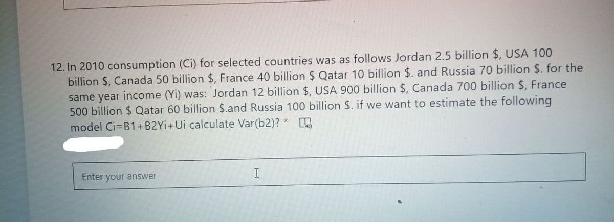 12. In 2010 consumption (Ci) for selected countries was as follows Jordan 2.5 billion $, USA 100
billion $, Canada 50 billion $, France 40 billion $ Qatar 10 billion $. and Russia 70 billion $. for the
same year income (Yi) was: Jordan 12 billion $, USA 900 billion $, Canada 700 billion $, France
500 billion $ Qatar 60 billion $.and Russia 100 billion $. if we want to estimate the following
model Ci=B1+B2YI+Ui calculate Var(b2)? *
Enter your answer
