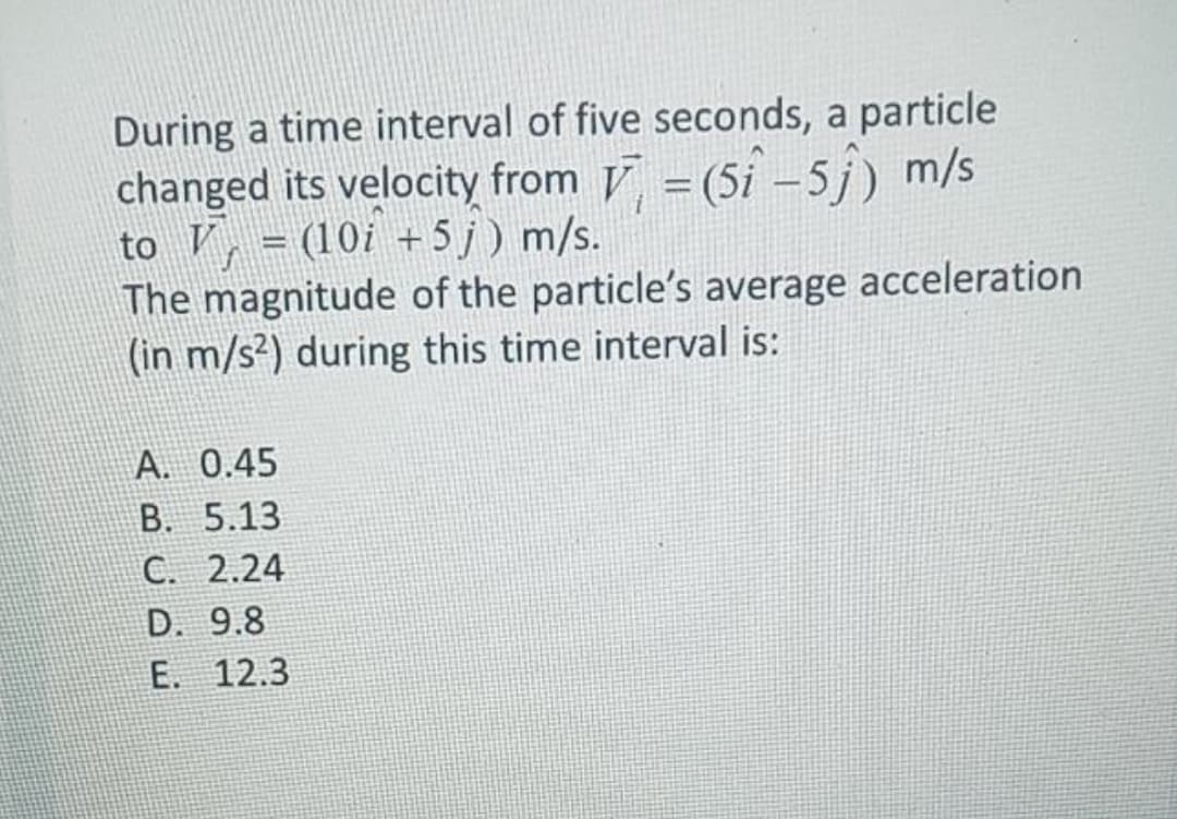 During a time interval of five seconds, a particle
changed its velocity from V = (5i –5j) m/s
to V, = (10i +5j) m/s.
The magnitude of the particle's average acceleration
(in m/s²) during this time interval is:
A. 0.45
B. 5.13
C. 2.24
D. 9.8
E. 12.3
