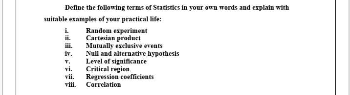 Define the following terms of Statistics in your own words and explain with
suitable examples of your practical life:
Random experiment
Cartesian product
Mutually exclusive events
Null and alternative hypothesis
Level of significance
Critical region
Regression coefficients
Correlation
i.
ii.
iii.
iv.
vi.
vii.
viii.
