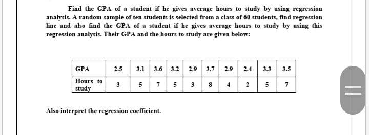 Find the GPA of a student if he gives average hours to study by using regression
analysis. A random sample of ten students is selected from a class of 60 students, find regression
line and also find the GPA of a student if he gives average hours to study by using this
regression analysis. Their GPA and the hours to study are given below:
GPA
3.1 3.6 3.2 2.9 3.7 2.9
2.4 3.3 3.5
2.5
Hours to
study
3
5
7
5
3
4
2
5
Also interpret the regression coefficient.
||
00
