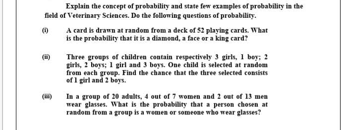 Explain the concept of probability and state few examples of probability in the
field of Veterinary Sciences. Do the following questions of probability.
A card is drawn at random from a deck of 52 playing cards. What
is the probability that it is a diamond, a face or a king card?
(i)
(ii)
Three groups of children contain respectively 3 girls, 1 boy; 2
girls, 2 boys; 1 girl and 3 boys. One child is selected at random
from each group. Find the chance that the three selected consists
of 1 girl and 2 boys.
(iii)
In a group of 20 adults, 4 out of 7 women and 2 out of 13 men
wear glasses. What is the probability that a person chosen at
random from a group is a women or someone who wear glasses?
