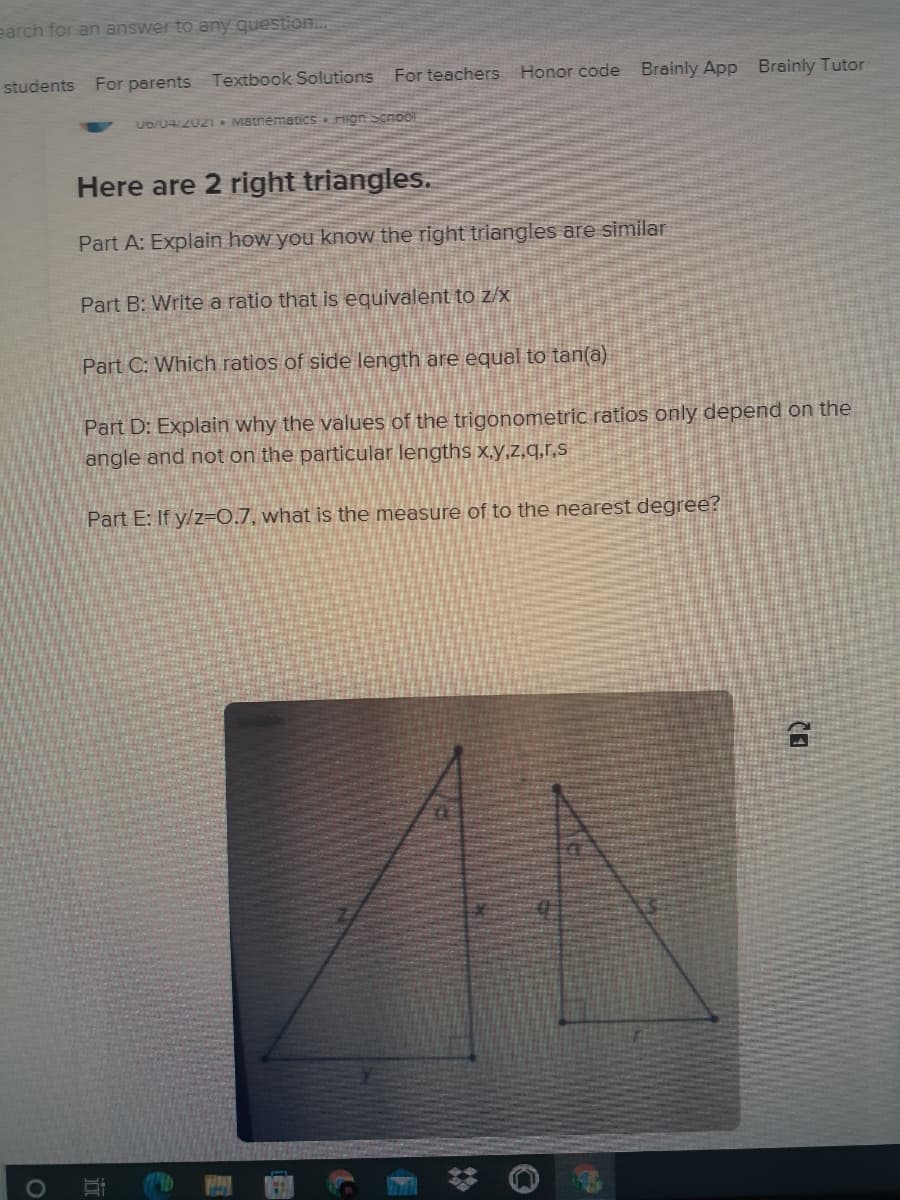 earch for an answer to any question..
students For parents Textbook Solutions
For teachers Honor code
Brainly App Brainly Tutor
U6/04/2021 MatnematiCS &Hign Scnool
Here are 2 right triangles.
Part A: Explain how you know the right triangles are similar
Part B: Write a ratio that is equivalent to z/x
Part C: Which ratios of side length are equal to tan(a)
Part D: Explain why the values of the trigonometric ratios only depend on the
angle and not on the particular lengths x,y,z,q,r,s
Part E: If y/z=0.7, what is the measure of to the nearest degree?
