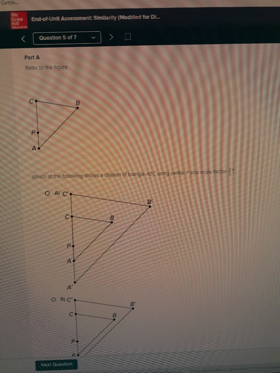 Gettin..
Mc
Graw
Hill
Education
End-of-Unit Assessment Similarity (Modified for D.
Question 5 of 7
Part A
Refer to the figure.
Which of the following shows a dilation of triangle AEC using center Fanc scale factor=
O A) C.
P.
A
A'
O B) C'
C.
Next Question
Pivec
rd. Cooklee Terms of Dse Minimu Requ
