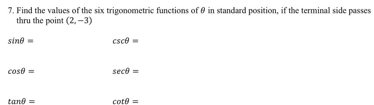 7. Find the values of the six trigonometric functions of 0 in standard position, if the terminal side passes
thru the point (2, – 3)
sine
csce
||
coso =
sece =
tane =
cote
